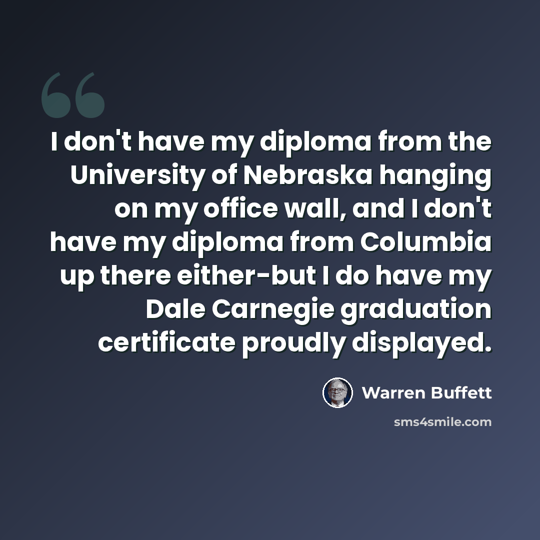 “I don't have my diploma from the University of Nebraska hanging on my office wall, and I don't have my diploma from Columbia up there either-but I do have my Dale Carnegie graduation certificate proudly displayed.” quote by Warren Buffett