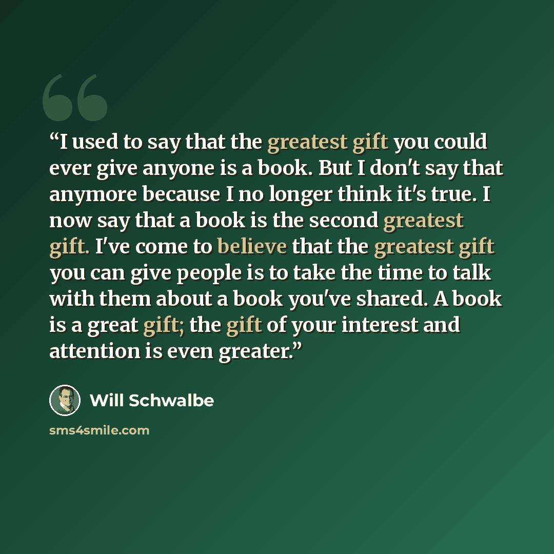 “I used to say that the greatest gift you could ever give anyone is a book. But I don't say that anymore because I no longer think it's true. I now say that a book is the second greatest gift. I've come to believe that the greatest gift you can give people is to take the time to talk with them…” quote by Will Schwalbe