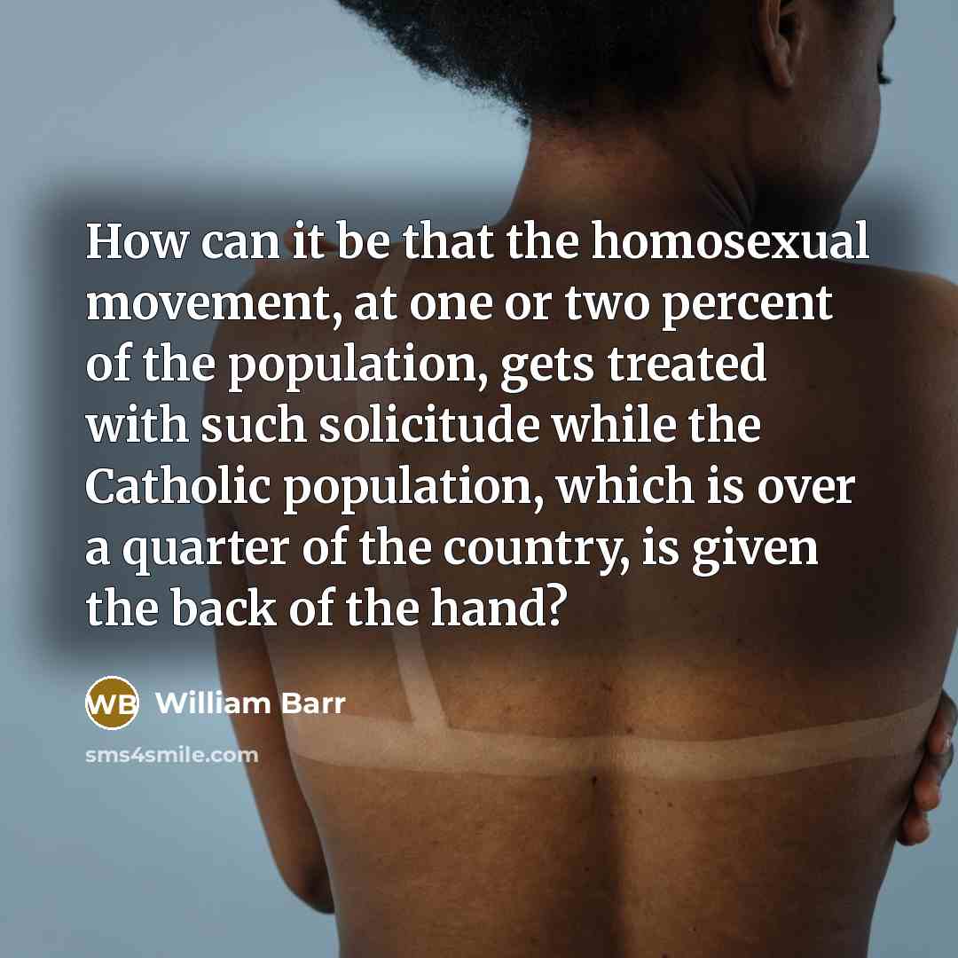 “How can it be that the homosexual movement, at one or two percent of the population, gets treated with such solicitude while the Catholic population, which is over a quarter of the country, is given the back of the hand?” quote by William Barr