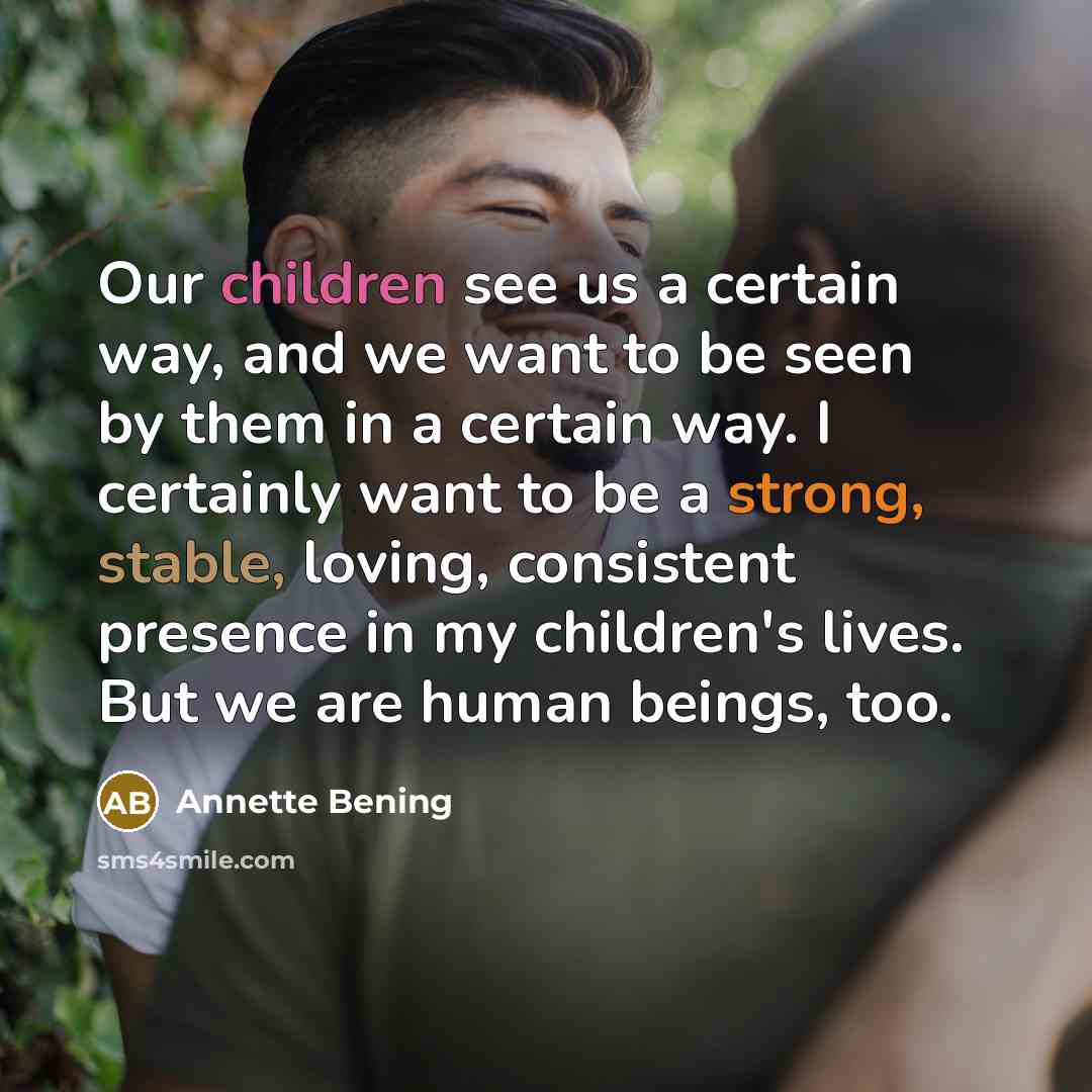 “Our children see us a certain way, and we want to be seen by them in a certain way. I certainly want to be a strong, stable, loving, consistent presence in my children's lives. But we are human beings, too.” quote by Annette Bening
