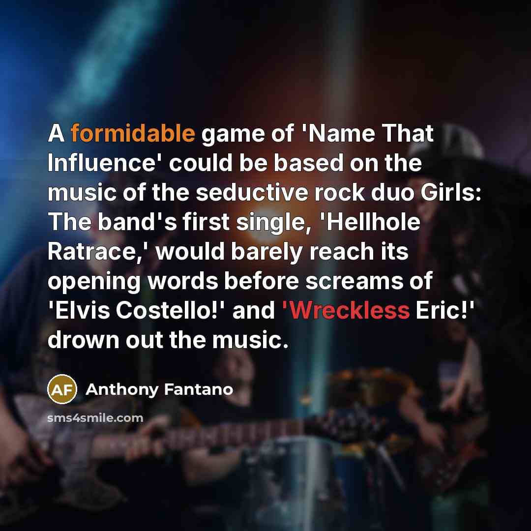 “A formidable game of 'Name That Influence' could be based on the music of the seductive rock duo Girls: The band's first single, 'Hellhole Ratrace,' would barely reach its opening words before screams of 'Elvis Costello!' and 'Wreckless Eric!' drown out the music.” quote by Anthony Fantano