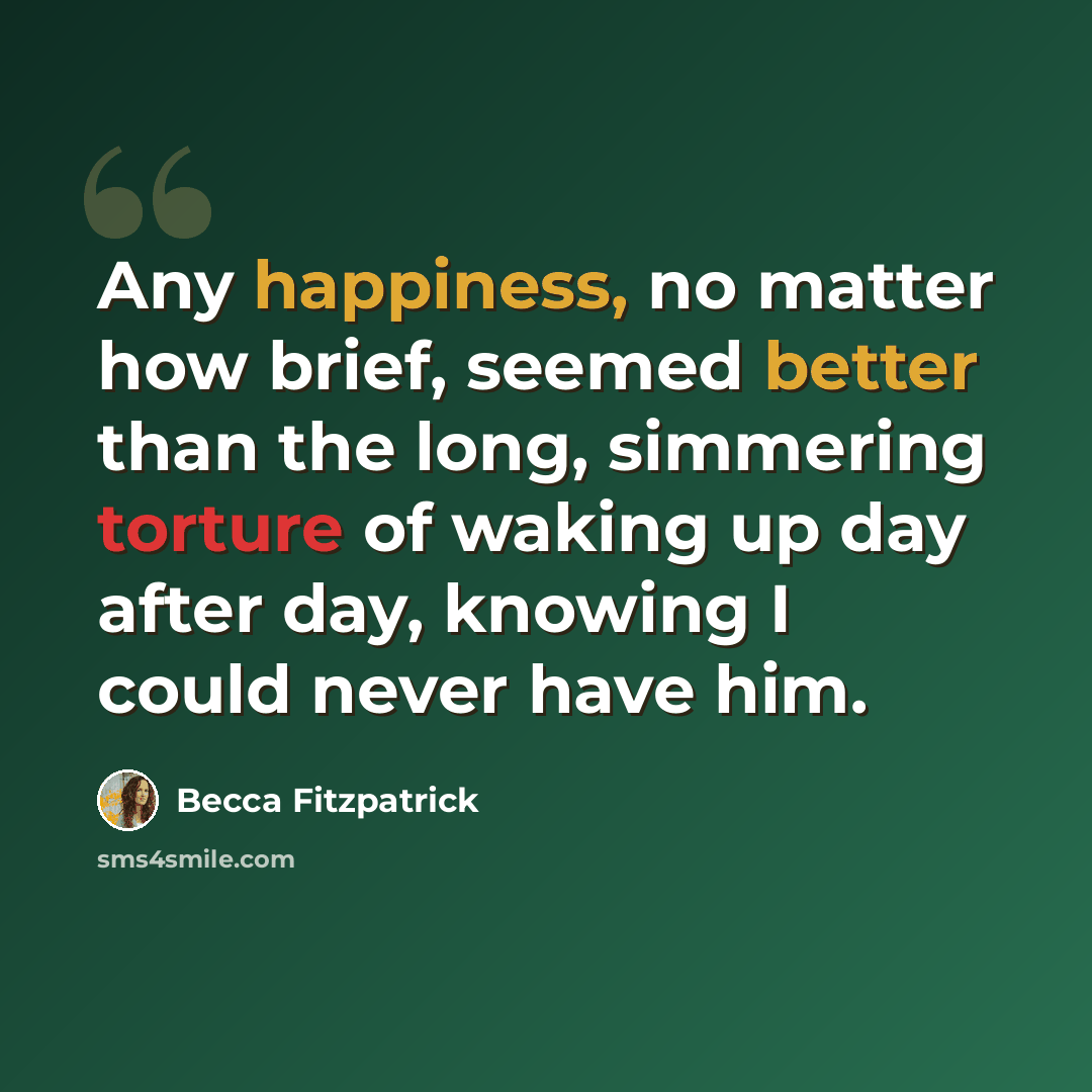 “Any happiness, no matter how brief, seemed better than the long, simmering torture of waking up day after day, knowing I could never have him.” quote by Becca Fitzpatrick