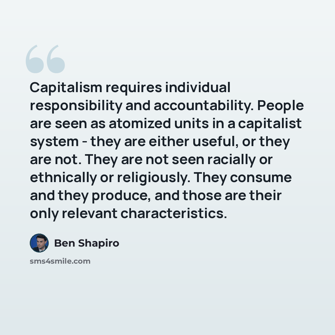 “Capitalism requires individual responsibility and accountability. People are seen as atomized units in a capitalist system - they are either useful, or they are not. They are not seen racially or ethnically or religiously. They consume and they produce, and those are their only relevant…” quote by Ben Shapiro