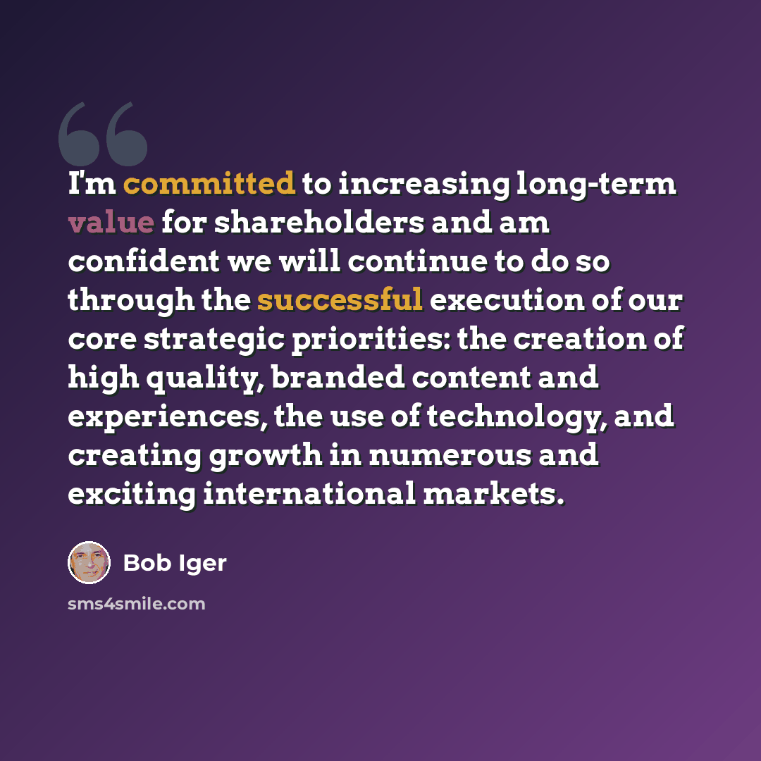 “I'm committed to increasing long-term value for shareholders and am confident we will continue to do so through the successful execution of our core strategic priorities: the creation of high quality, branded content and experiences, the use of technology, and creating growth in numerous and…” quote by Bob Iger