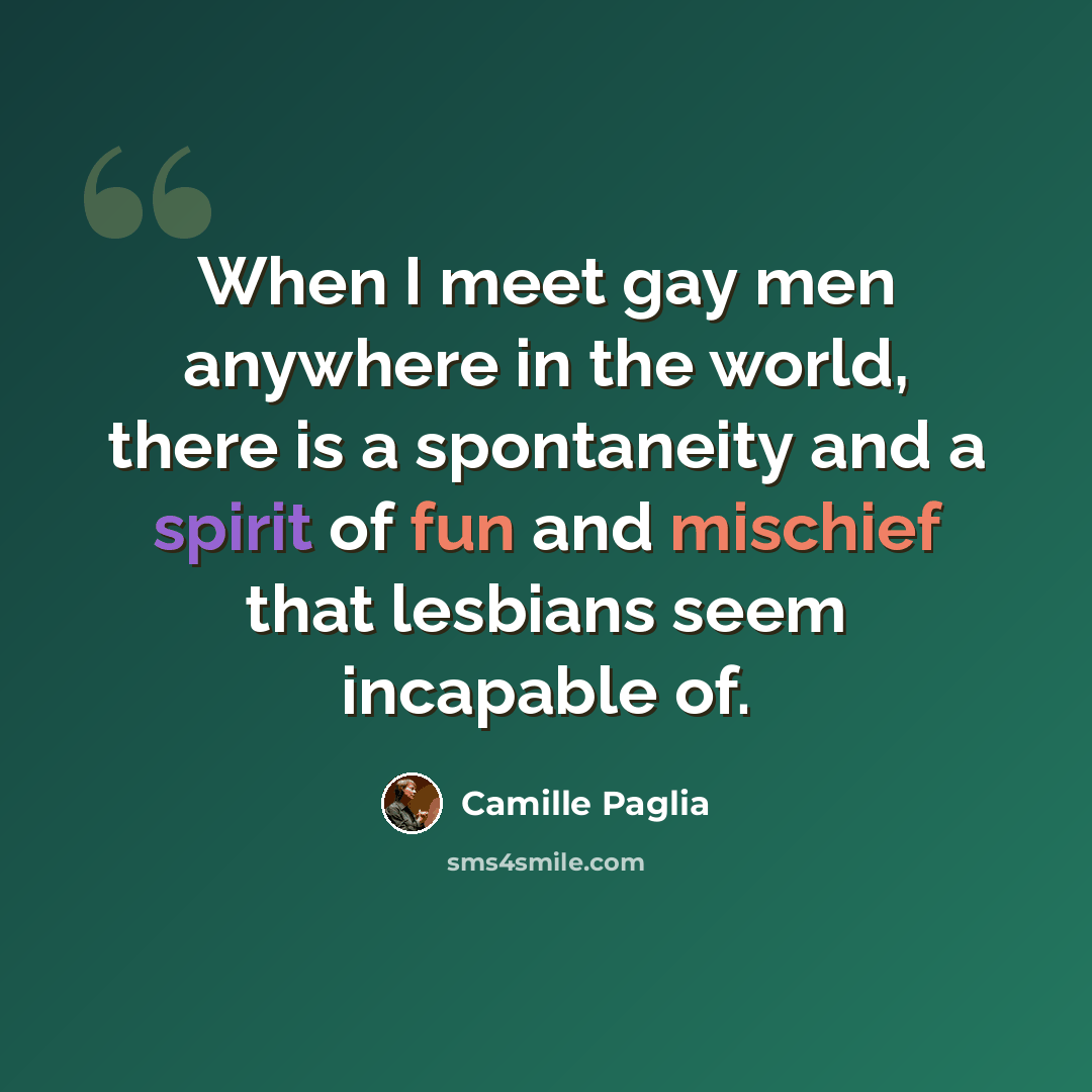 “When I meet gay men anywhere in the world, there is a spontaneity and a spirit of fun and mischief that lesbians seem incapable of.” quote by Camille Paglia