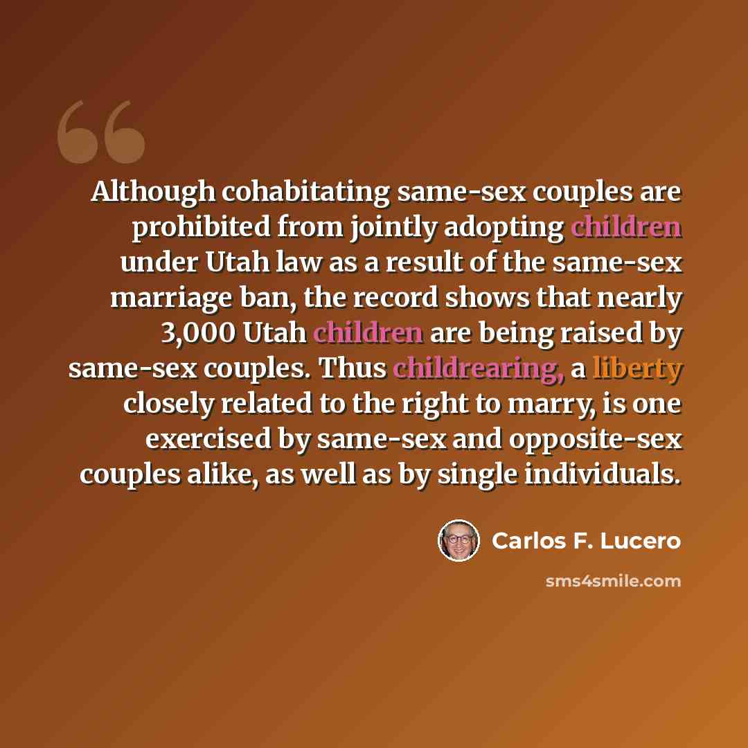 “Although cohabitating same-sex couples are prohibited from jointly adopting children under Utah law as a result of the same-sex marriage ban, the record shows that nearly 3,000 Utah children are being raised by same-sex couples. Thus childrearing, a liberty closely related to the right to marry…” quote by Carlos F. Lucero