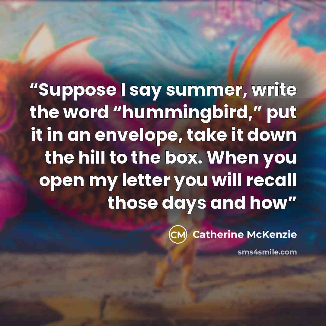 “Suppose I say summer, write the word “hummingbird,” put it in an envelope, take it down the hill to the box. When you open my letter you will recall those days and how” quote by Catherine McKenzie