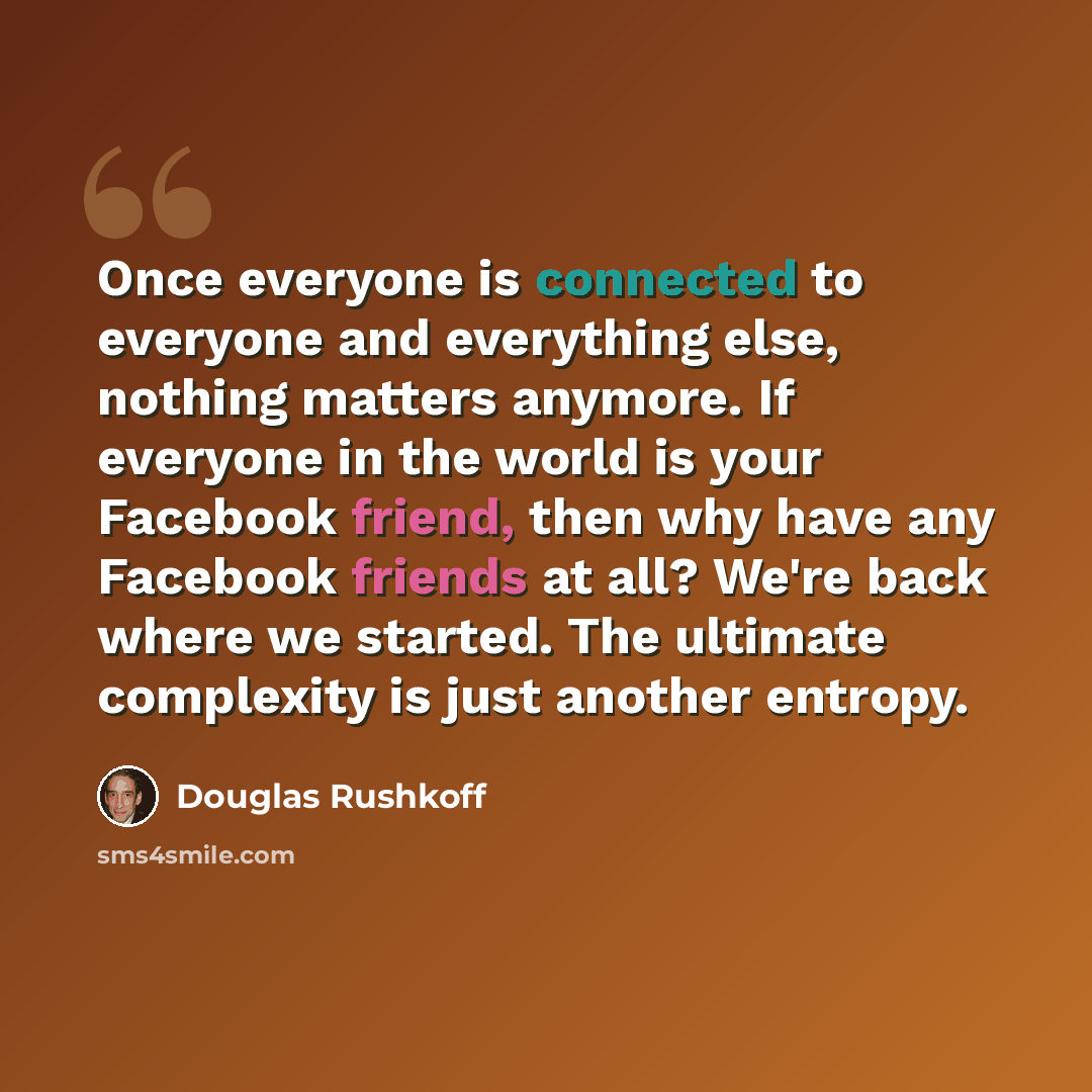 “Once everyone is connected to everyone and everything else, nothing matters anymore. If everyone in the world is your Facebook friend, then why have any Facebook friends at all? We're back where we started. The ultimate complexity is just another entropy.” quote by Douglas Rushkoff