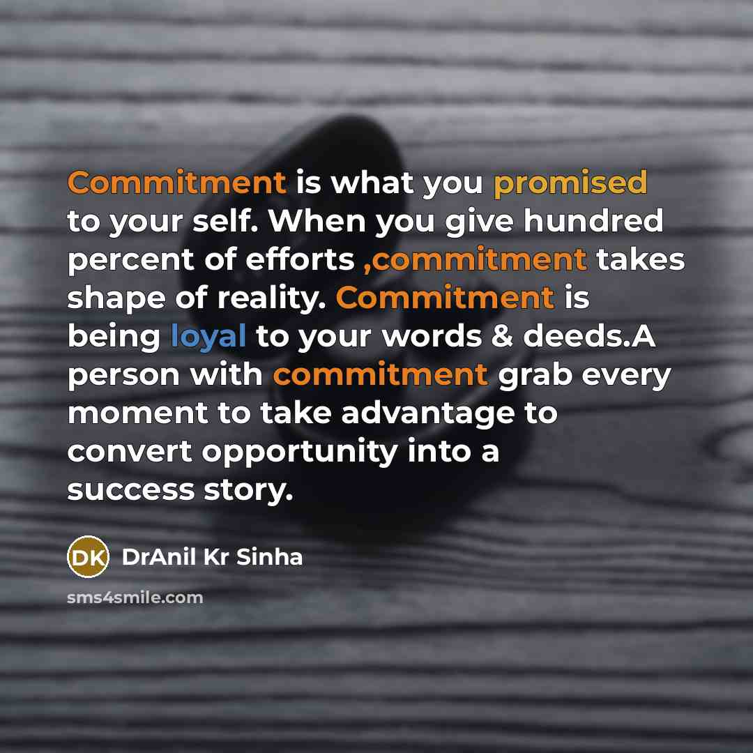 “Commitment is what you promised to your self. When you give hundred percent of efforts ,commitment takes shape of reality. Commitment is being loyal to your words & deeds.A person with commitment grab every moment to take advantage to convert opportunity into a success story.” quote by DrAnil Kr Sinha