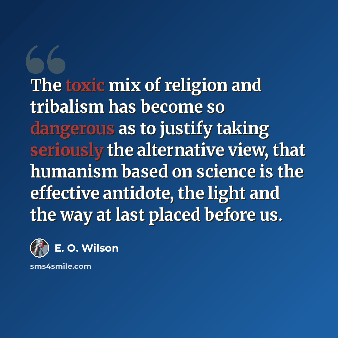 “The toxic mix of religion and tribalism has become so dangerous as to justify taking seriously the alternative view, that humanism based on science is the effective antidote, the light and the way at last placed before us.” quote by E. O. Wilson