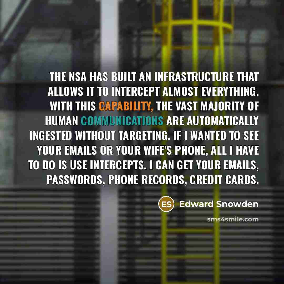 “The NSA has built an infrastructure that allows it to intercept almost everything. With this capability, the vast majority of human communications are automatically ingested without targeting. If I wanted to see your emails or your wife's phone, all I have to do is use intercepts. I can get your…” quote by Edward Snowden