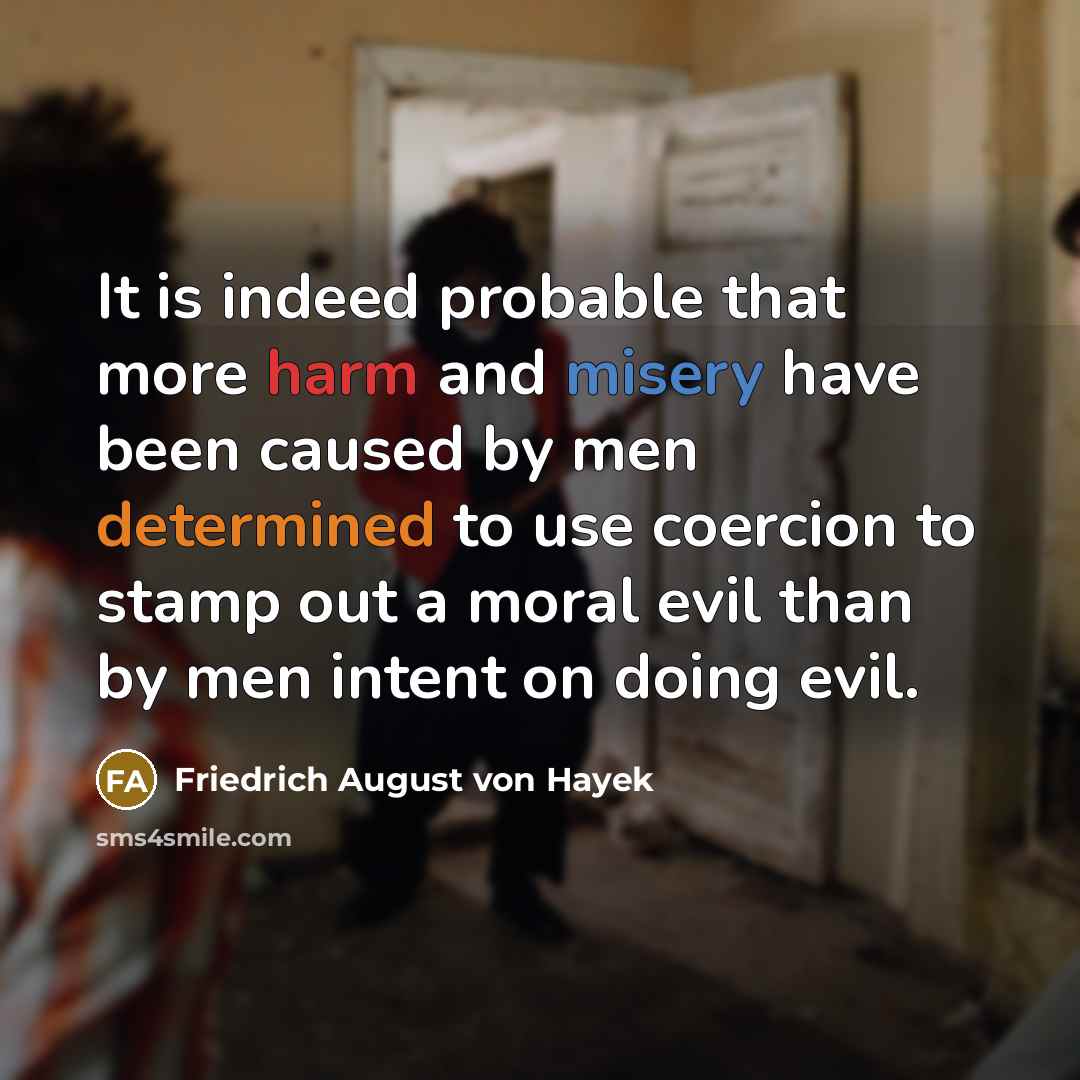 “It is indeed probable that more harm and misery have been caused by men determined to use coercion to stamp out a moral evil than by men intent on doing evil.” quote by Friedrich August von Hayek