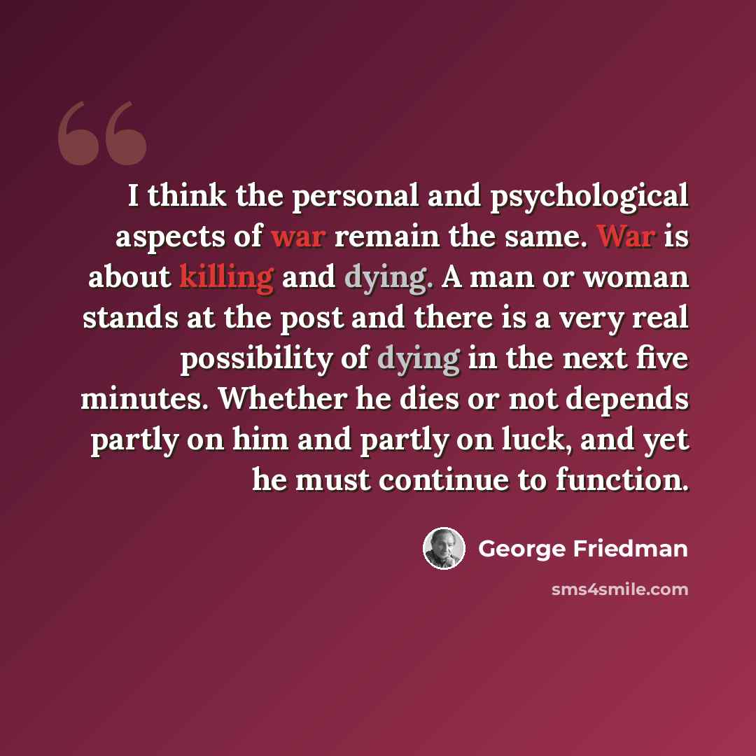 “I think the personal and psychological aspects of war remain the same. War is about killing and dying. A man or woman stands at the post and there is a very real possibility of dying in the next five minutes. Whether he dies or not depends partly on him and partly on luck, and yet he must continue…” quote by George Friedman