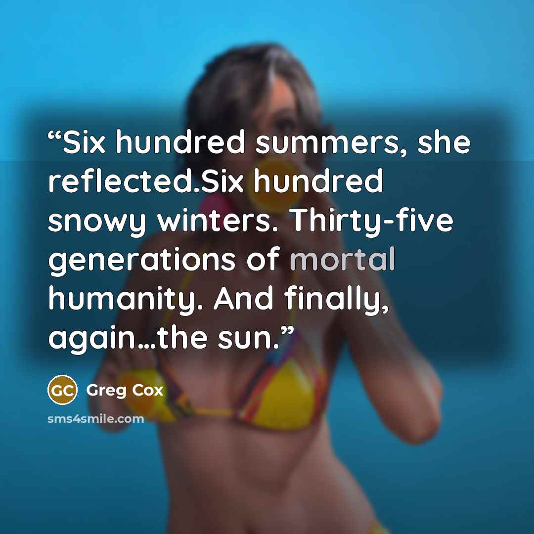 “Six hundred summers, she reflected.Six hundred snowy winters. Thirty-five generations of mortal humanity. And finally, again…the sun.” quote by Greg Cox