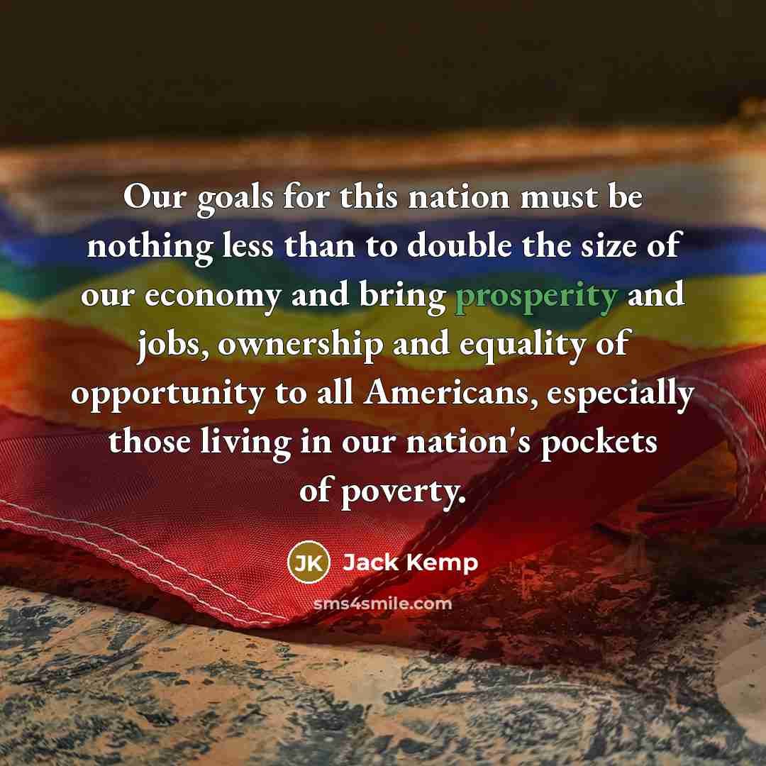 “Our goals for this nation must be nothing less than to double the size of our economy and bring prosperity and jobs, ownership and equality of opportunity to all Americans, especially those living in our nation's pockets of poverty.” quote by Jack Kemp
