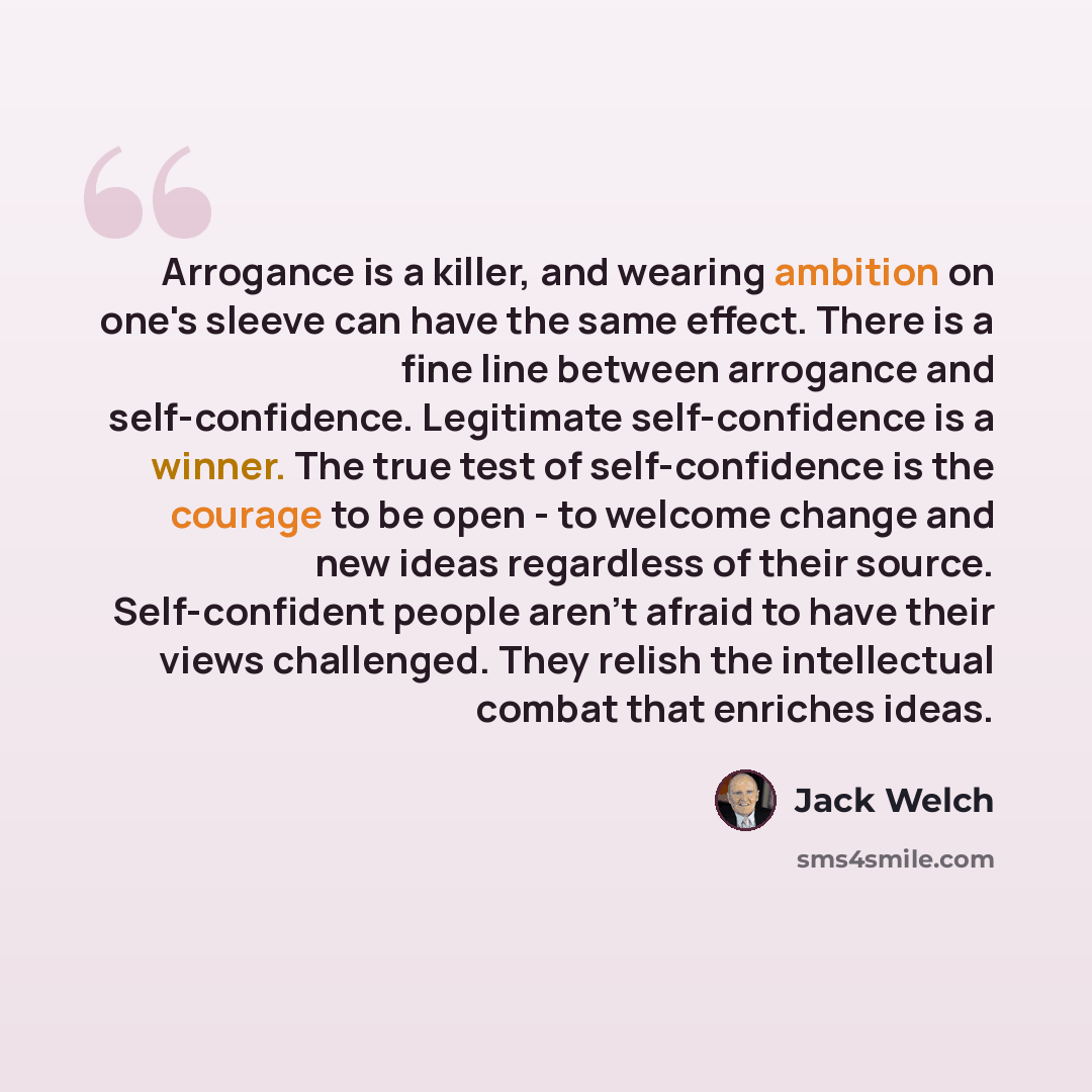 “Arrogance is a killer, and wearing ambition on one's sleeve can have the same effect. There is a fine line between arrogance and self-confidence. Legitimate self-confidence is a winner. The true test of self-confidence is the courage to be open - to welcome change and new ideas regardless of their…” quote by Jack Welch