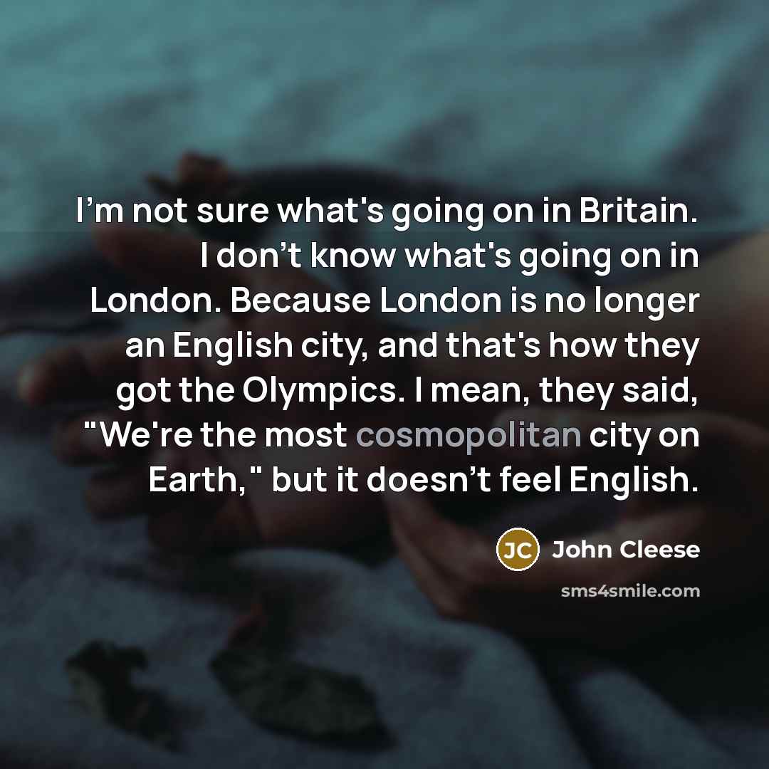 “I'm not sure what's going on in Britain. I don't know what's going on in London. Because London is no longer an English city, and that's how they got the Olympics. I mean, they said, "We're the most cosmopolitan city on Earth," but it doesn't feel English.” quote by John Cleese