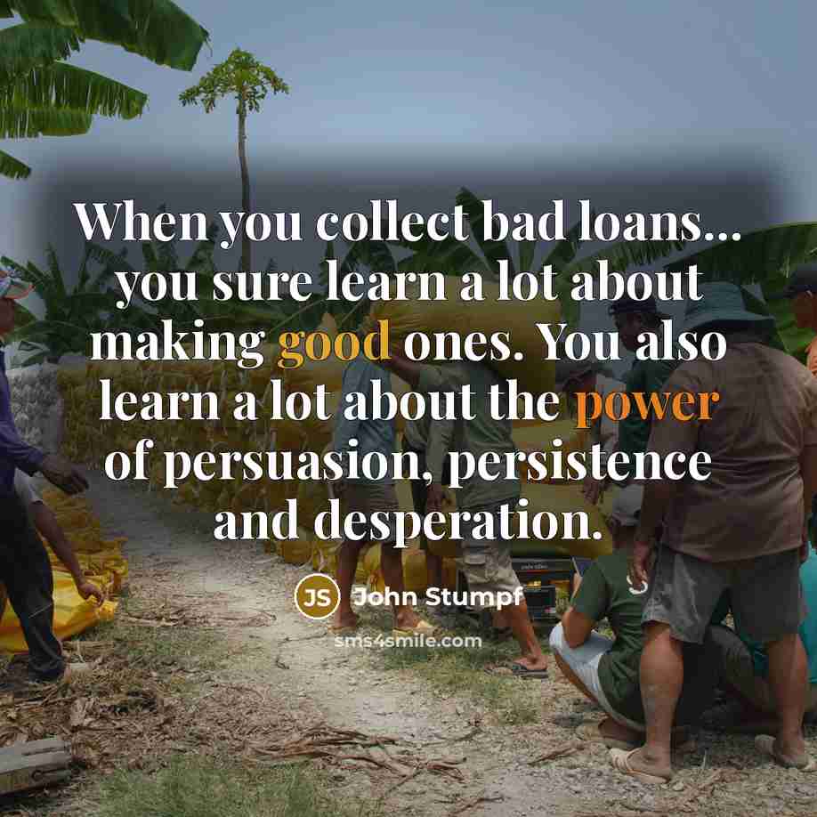 “When you collect bad loans... you sure learn a lot about making good ones. You also learn a lot about the power of persuasion, persistence and desperation.” quote by John Stumpf