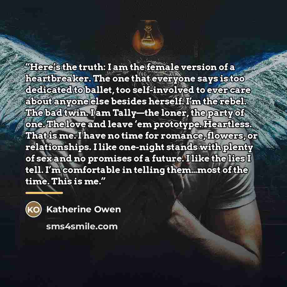 “Here’s the truth: I am the female version of a heartbreaker. The one that everyone says is too dedicated to ballet, too self-involved to ever care about anyone else besides herself. I’m the rebel. The bad twin. I am Tally—the loner, the party of one. The love and leave ‘em prototype. Heartless…” quote by Katherine Owen