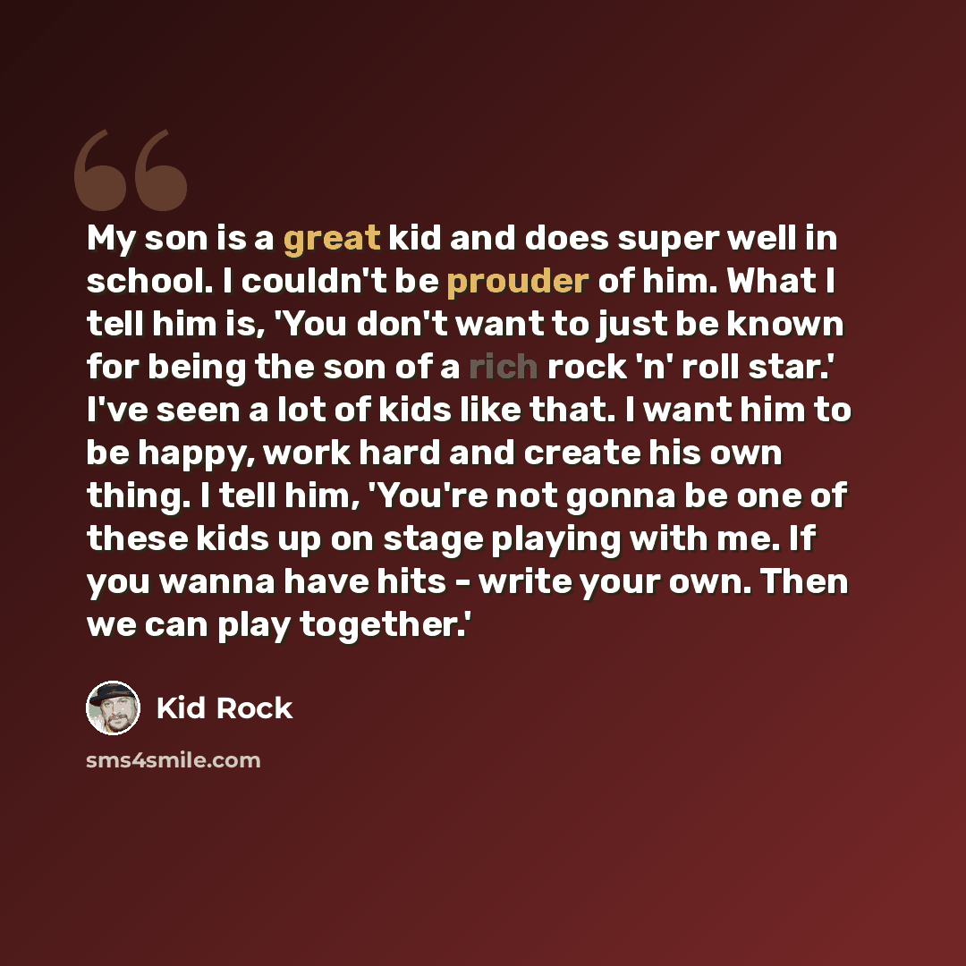 “My son is a great kid and does super well in school. I couldn't be prouder of him. What I tell him is, 'You don't want to just be known for being the son of a rich rock 'n' roll star.' I've seen a lot of kids like that. I want him to be happy, work hard and create his own thing. I tell him…” quote by Kid Rock