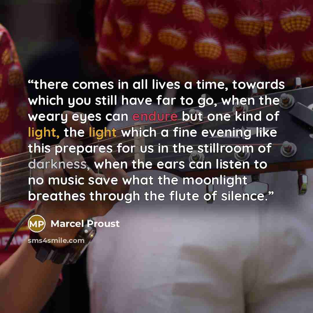 “there comes in all lives a time, towards which you still have far to go, when the weary eyes can endure but one kind of light, the light which a fine evening like this prepares for us in the stillroom of darkness, when the ears can listen to no music save what the moonlight breathes through the…” quote by Marcel Proust