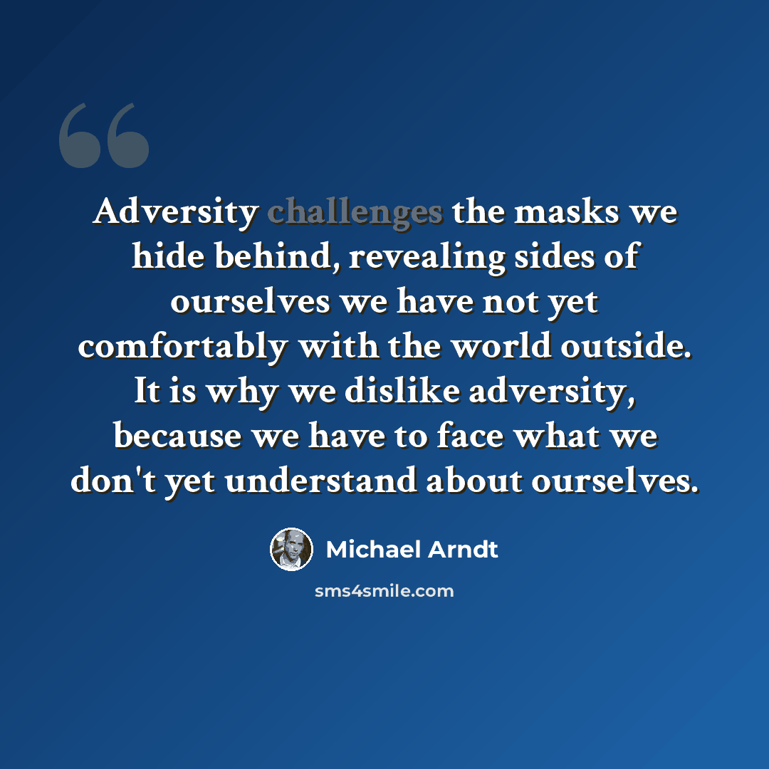 “Adversity challenges the masks we hide behind, revealing sides of ourselves we have not yet comfortably with the world outside. It is why we dislike adversity, because we have to face what we don't yet understand about ourselves.” quote by Michael Arndt