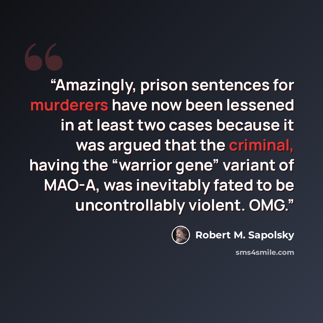 “Amazingly, prison sentences for murderers have now been lessened in at least two cases because it was argued that the criminal, having the “warrior gene” variant of MAO-A, was inevitably fated to be uncontrollably violent. OMG.” quote by Robert M. Sapolsky