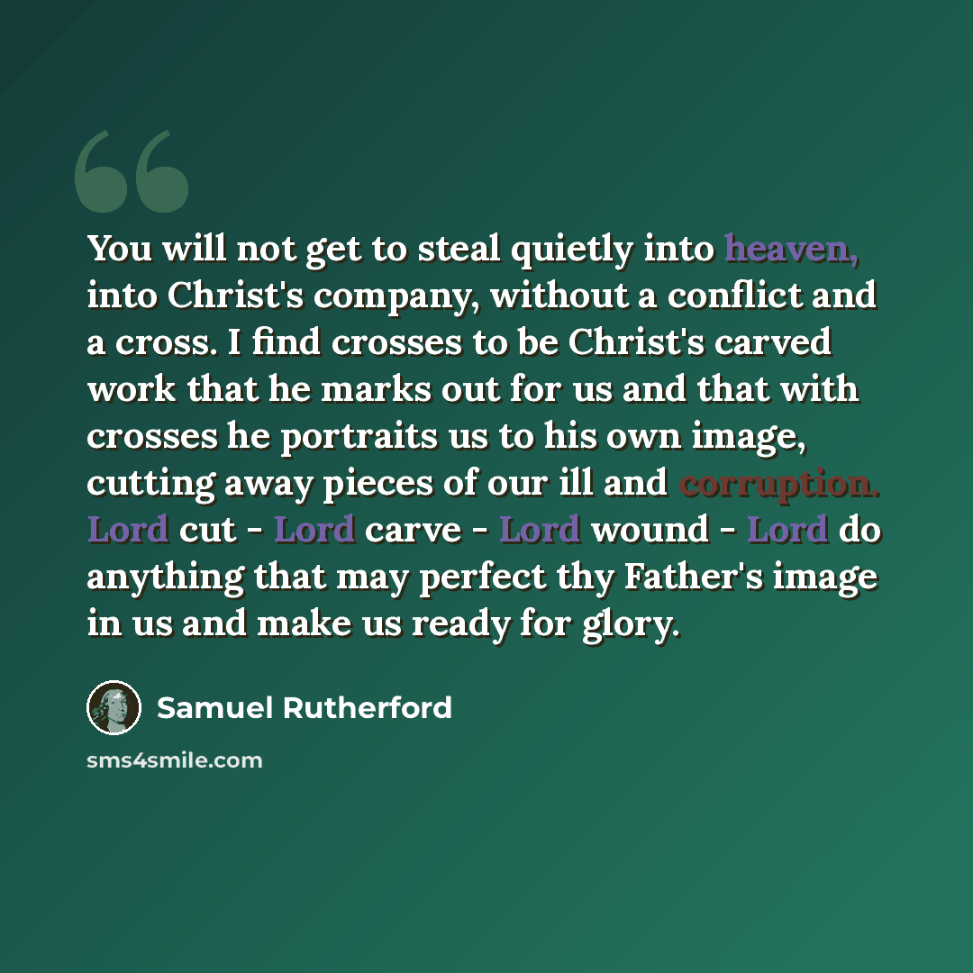 “You will not get to steal quietly into heaven, into Christ's company, without a conflict and a cross. I find crosses to be Christ's carved work that he marks out for us and that with crosses he portraits us to his own image, cutting away pieces of our ill and corruption. Lord cut - Lord carve…” quote by Samuel Rutherford