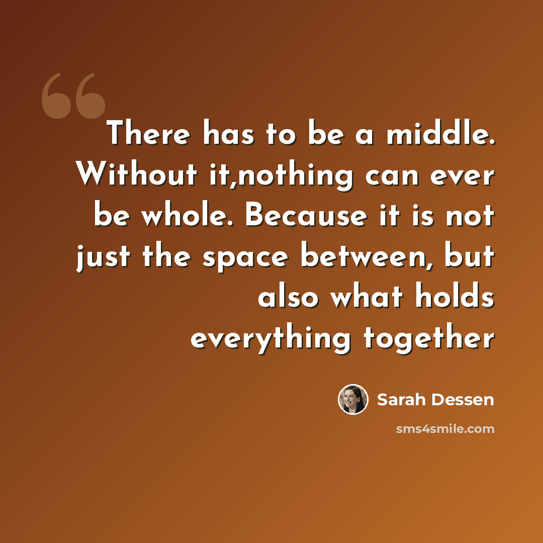 “There has to be a middle. Without it,nothing can ever be whole. Because it is not just the space between, but also what holds everything together” quote by Sarah Dessen