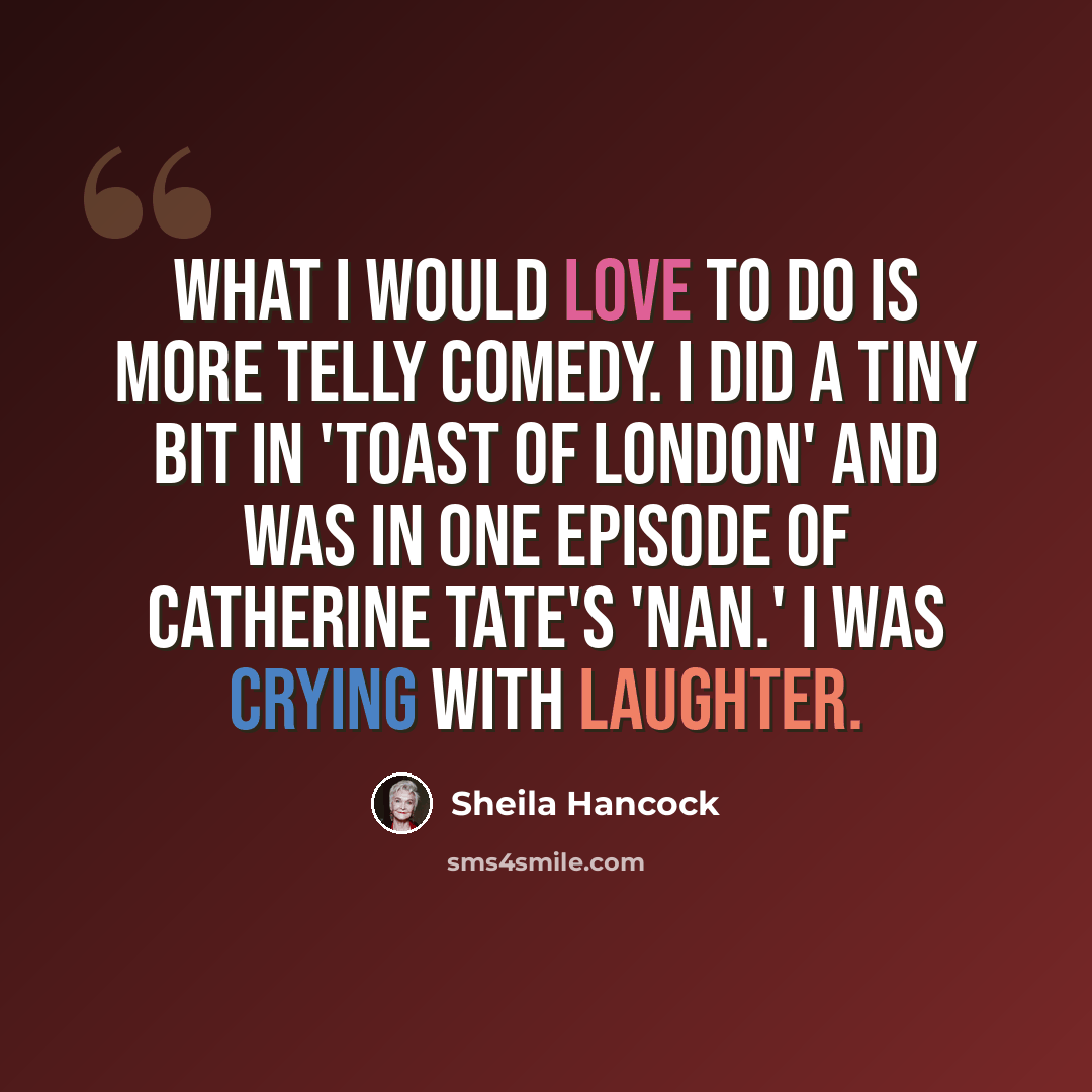 “What I would love to do is more telly comedy. I did a tiny bit in 'Toast of London' and was in one episode of Catherine Tate's 'Nan.' I was crying with laughter.” quote by Sheila Hancock