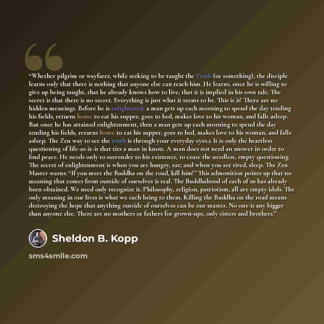 “Whether pilgrim or wayfarer, while seeking to be taught the Truth (or something), the disciple learns only that there is nothing that anyone else can teach him. He learns, once he is willing to give up being taught, that he already knows how to live, that it is implied in his own tale. The secret…” quote by Sheldon B. Kopp