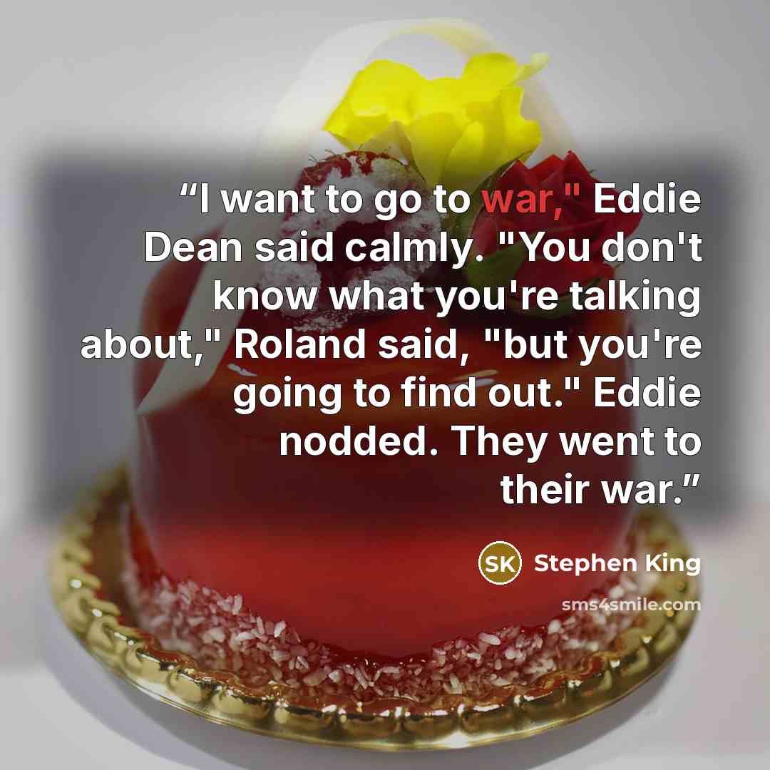 “I want to go to war," Eddie Dean said calmly. "You don't know what you're talking about," Roland said, "but you're going to find out." Eddie nodded. They went to their war.” quote by stephen king
