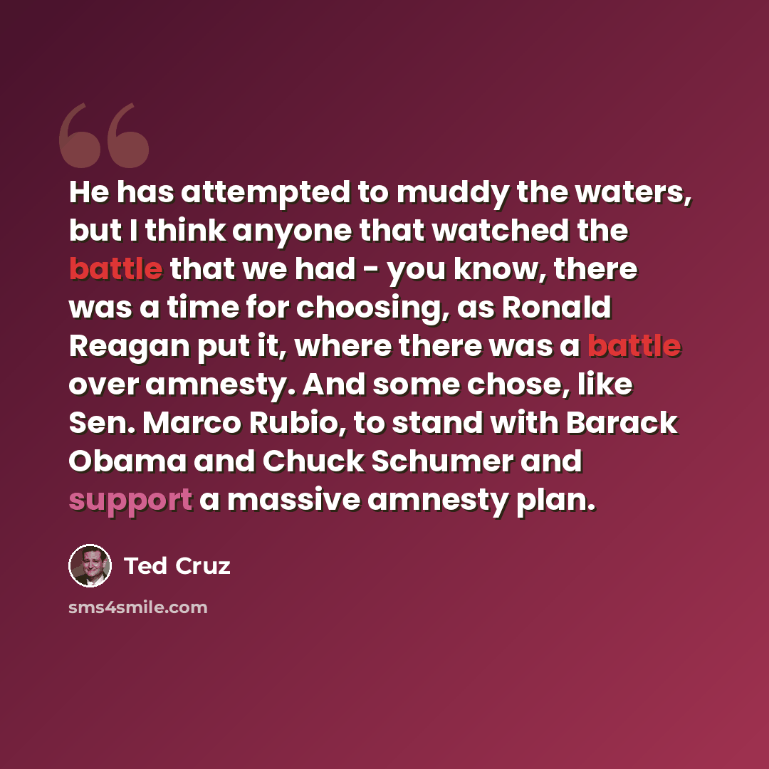 “He has attempted to muddy the waters, but I think anyone that watched the battle that we had - you know, there was a time for choosing, as Ronald Reagan put it, where there was a battle over amnesty. And some chose, like Sen. Marco Rubio, to stand with Barack Obama and Chuck Schumer and support a…” quote by Ted Cruz
