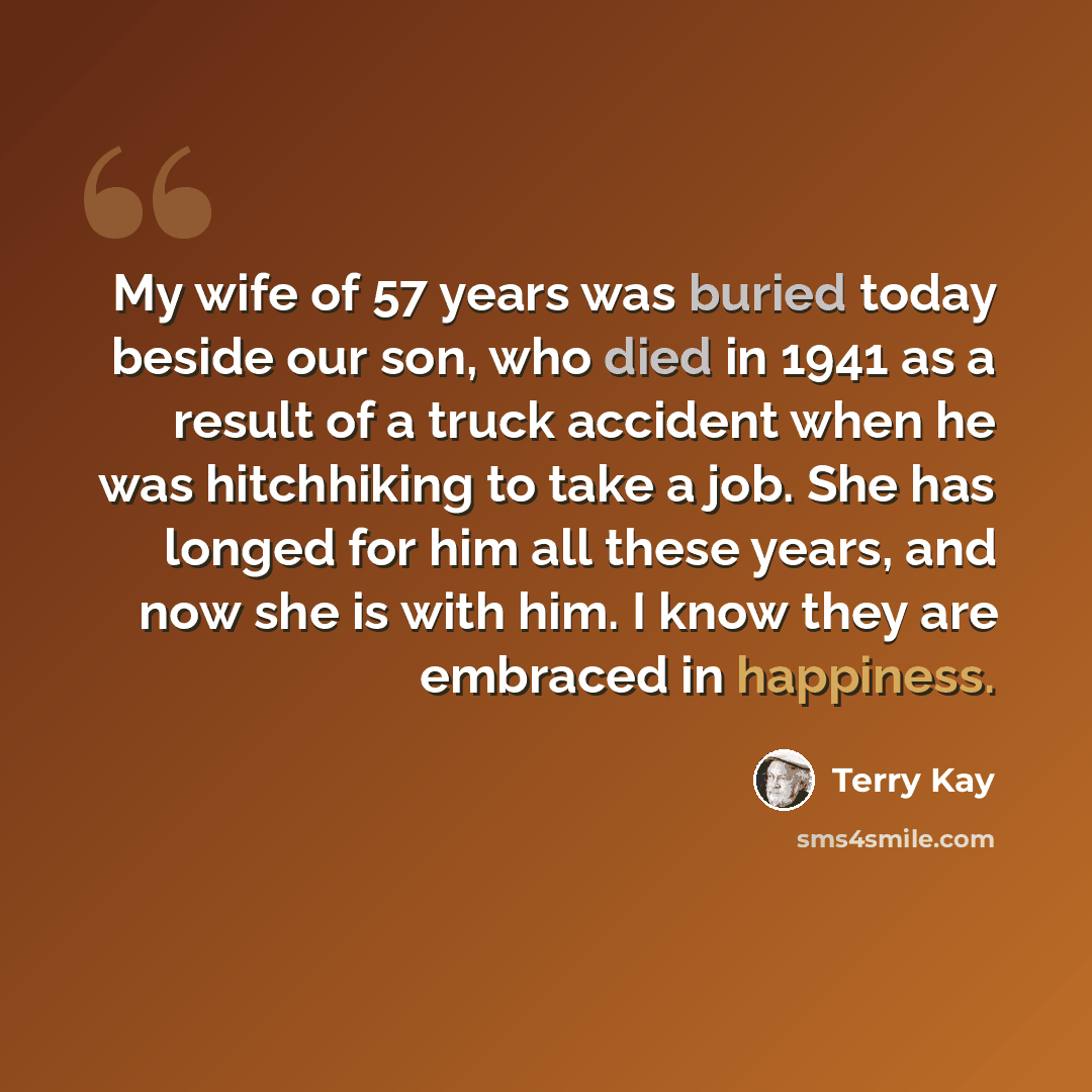 “My wife of 57 years was buried today beside our son, who died in 1941 as a result of a truck accident when he was hitchhiking to take a job. She has longed for him all these years, and now she is with him. I know they are embraced in happiness.” quote by Terry Kay