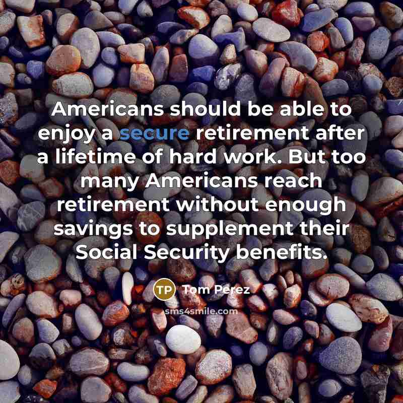 “Americans should be able to enjoy a secure retirement after a lifetime of hard work. But too many Americans reach retirement without enough savings to supplement their Social Security benefits.” quote by Tom Perez