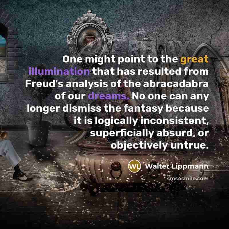“One might point to the great illumination that has resulted from Freud's analysis of the abracadabra of our dreams. No one can any longer dismiss the fantasy because it is logically inconsistent, superficially absurd, or objectively untrue.” quote by Walter Lippmann