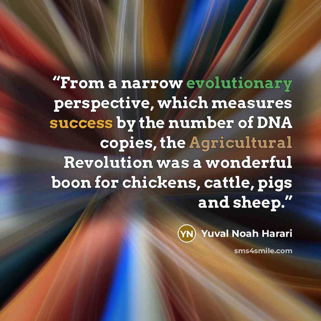 “From a narrow evolutionary perspective, which measures success by the number of DNA copies, the Agricultural Revolution was a wonderful boon for chickens, cattle, pigs and sheep.” quote by Yuval Noah Harari