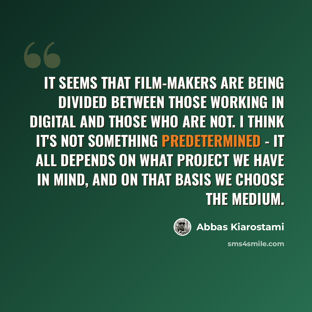 “It seems that film-makers are being divided between those working in digital and those who are not. I think it's not something predetermined - it all depends on what project we have in mind, and on that basis we choose the medium.” quote by Abbas Kiarostami