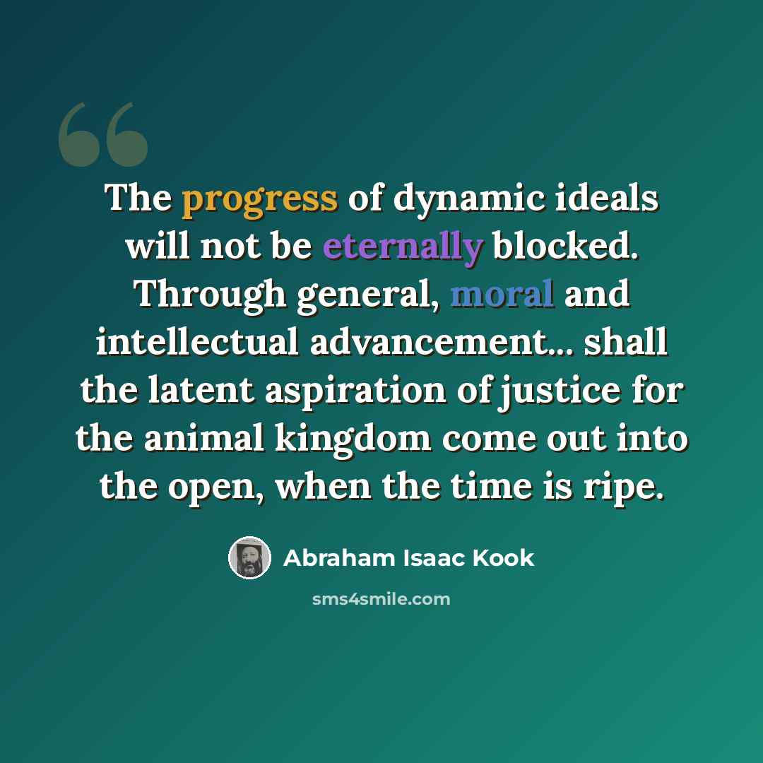 “The progress of dynamic ideals will not be eternally blocked. Through general, moral and intellectual advancement... shall the latent aspiration of justice for the animal kingdom come out into the open, when the time is ripe.” quote by Abraham Isaac Kook