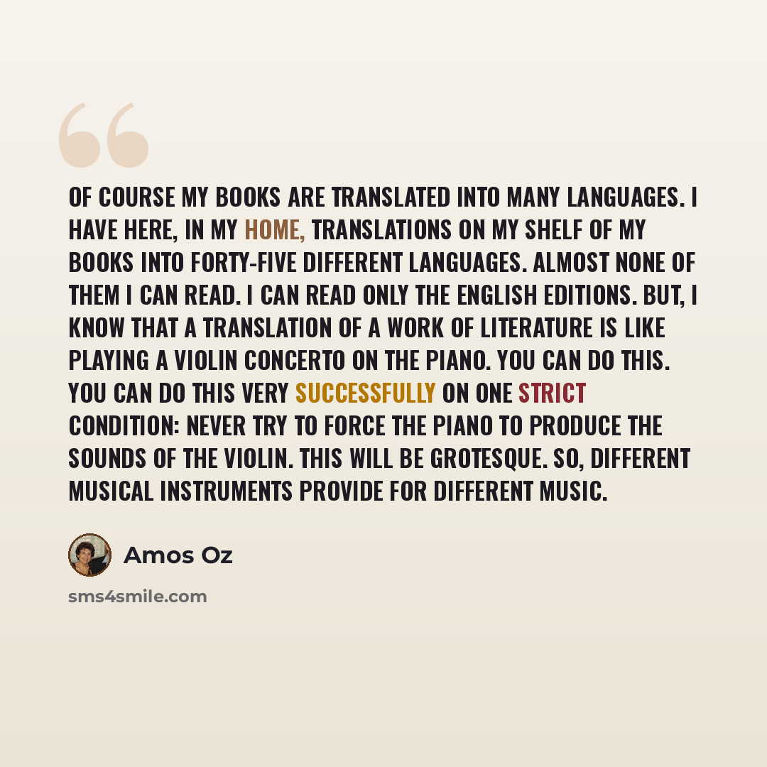 “Of course my books are translated into many languages. I have here, in my home, translations on my shelf of my books into forty-five different languages. Almost none of them I can read. I can read only the English editions. But, I know that a translation of a work of literature is like playing a…” quote by Amos Oz