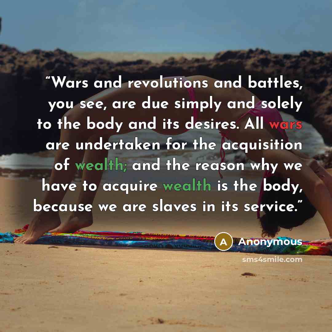“Wars and revolutions and battles, you see, are due simply and solely to the body and its desires. All wars are undertaken for the acquisition of wealth; and the reason why we have to acquire wealth is the body, because we are slaves in its service.” quote by Anonymous