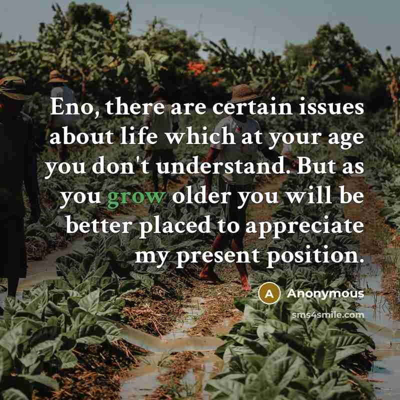 “Eno, there are certain issues about life which at your age you don't understand. But as you grow older you will be better placed to appreciate my present position.” quote by Anonymous