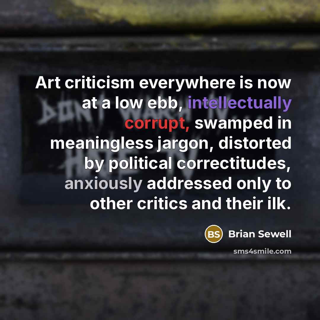 “Art criticism everywhere is now at a low ebb, intellectually corrupt, swamped in meaningless jargon, distorted by political correctitudes, anxiously addressed only to other critics and their ilk.” quote by Brian Sewell