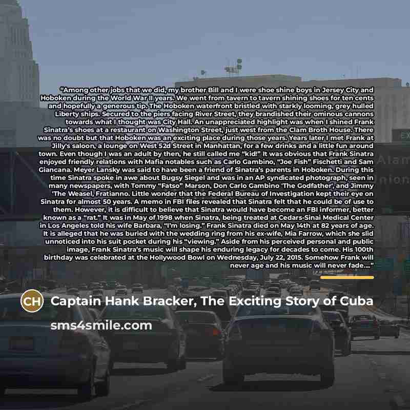 “Among other jobs that we did, my brother Bill and I were shoe shine boys in Jersey City and Hoboken during the World War II years. We went from tavern to tavern shining shoes for ten cents and hopefully a generous tip. The Hoboken waterfront bristled with starkly looming, grey hulled Liberty…” quote by Captain Hank Bracker, The Exciting Story of Cuba