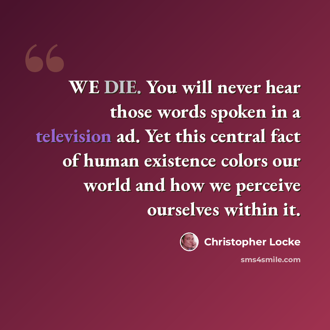 “WE DIE. You will never hear those words spoken in a television ad. Yet this central fact of human existence colors our world and how we perceive ourselves within it.” quote by Christopher Locke