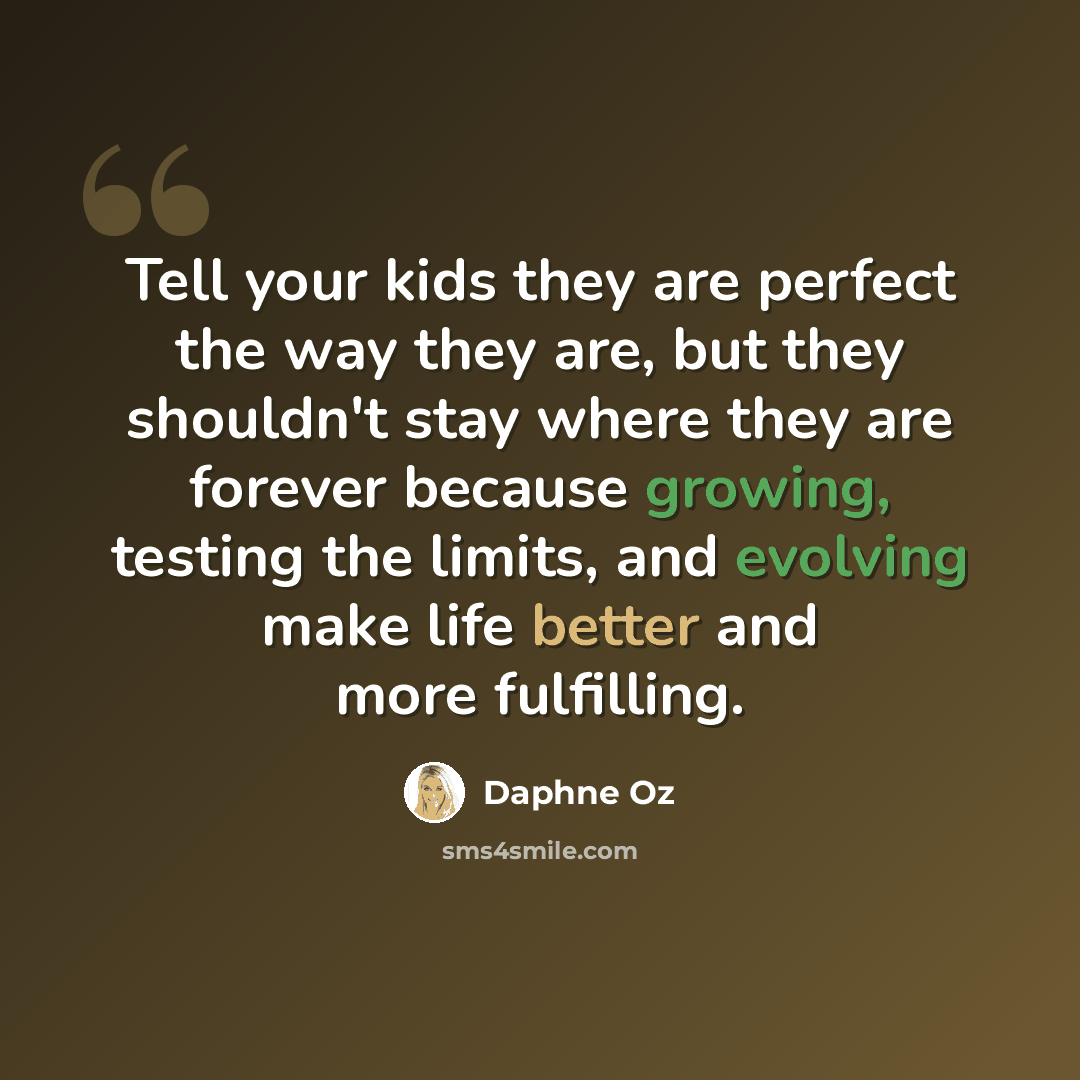 “Tell your kids they are perfect the way they are, but they shouldn't stay where they are forever because growing, testing the limits, and evolving make life better and more fulfilling.” quote by Daphne Oz