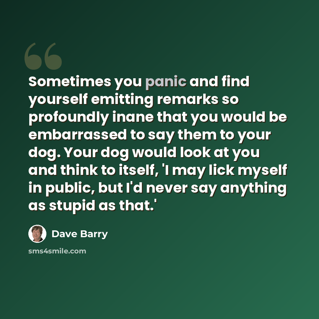 “Sometimes you panic and find yourself emitting remarks so profoundly inane that you would be embarrassed to say them to your dog. Your dog would look at you and think to itself, 'I may lick myself in public, but I'd never say anything as stupid as that.'” quote by Dave Barry