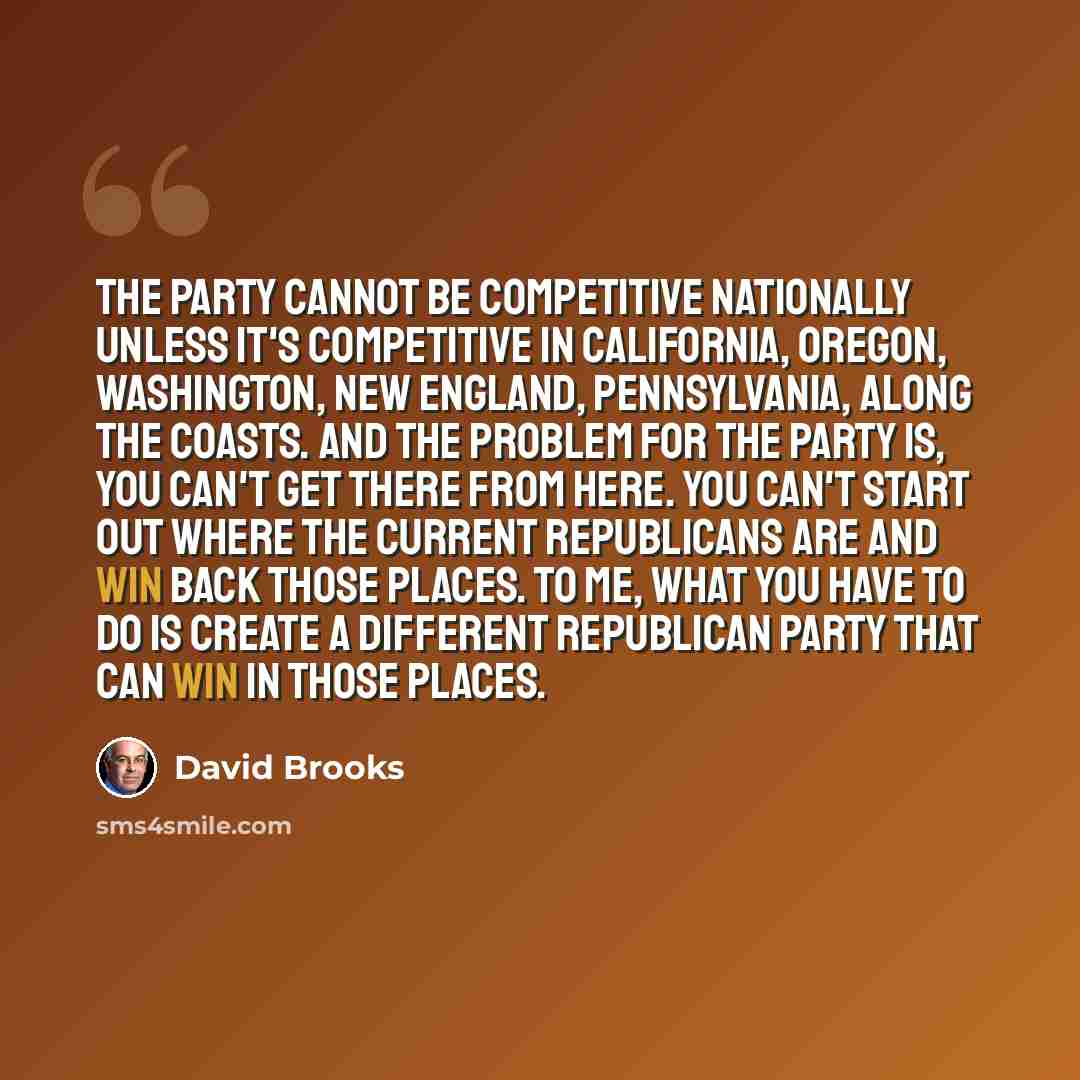 “The party cannot be competitive nationally unless it's competitive in California, Oregon, Washington, New England, Pennsylvania, along the coasts. And the problem for the party is, you can't get there from here. You can't start out where the current Republicans are and win back those places. To…” quote by David Brooks
