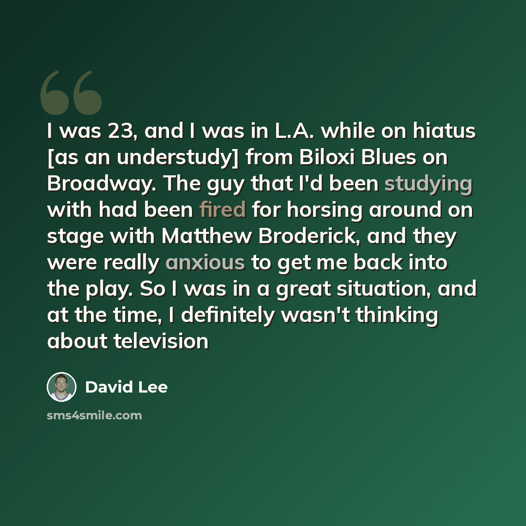 “I was 23, and I was in L.A. while on hiatus [as an understudy] from Biloxi Blues on Broadway. The guy that I'd been studying with had been fired for horsing around on stage with Matthew Broderick, and they were really anxious to get me back into the play. So I was in a great situation, and at the…” quote by David Lee