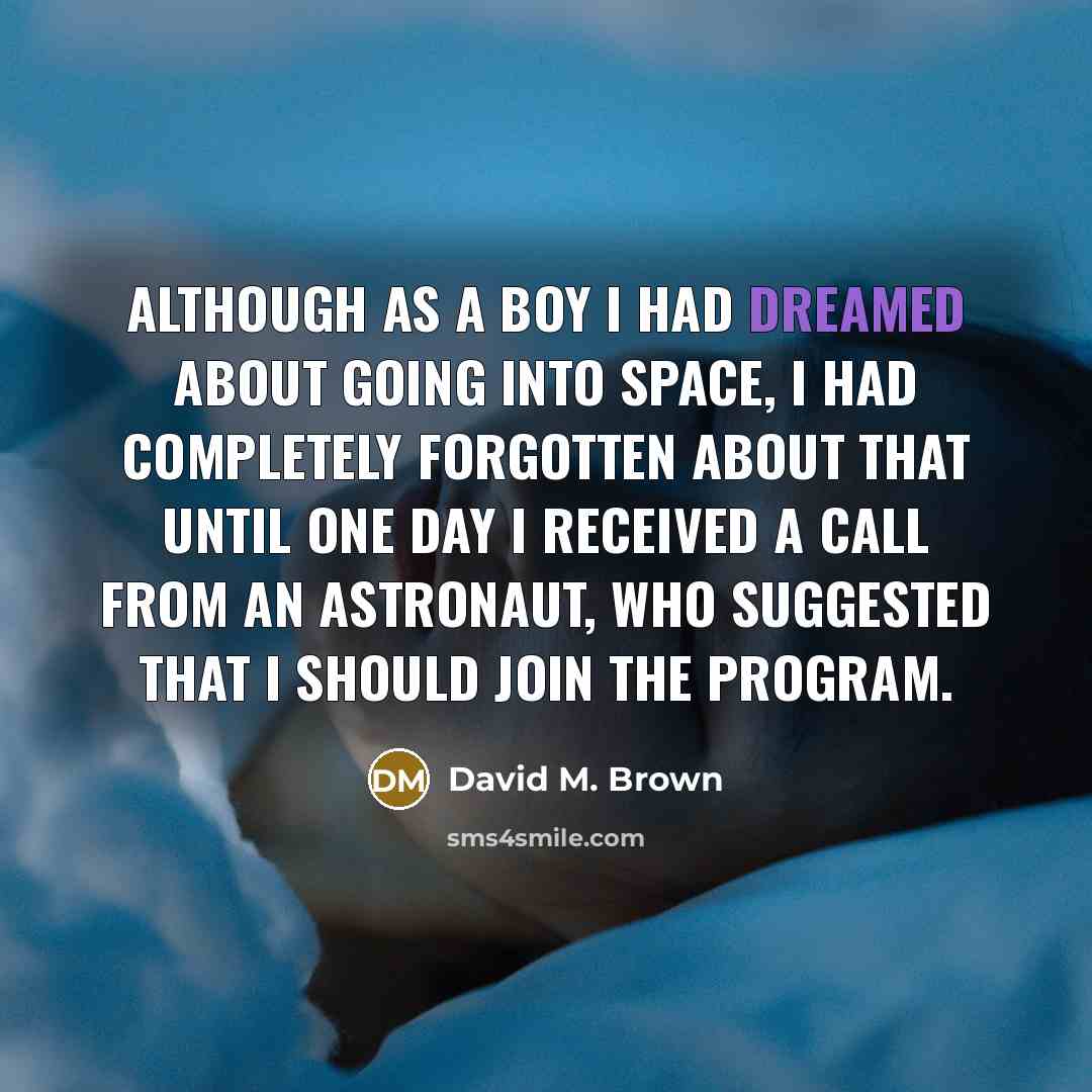 “Although as a boy I had dreamed about going into space, I had completely forgotten about that until one day I received a call from an astronaut, who suggested that I should join the program.” quote by David M. Brown